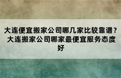 大连便宜搬家公司哪几家比较靠谱？ 大连搬家公司哪家最便宜服务态度好